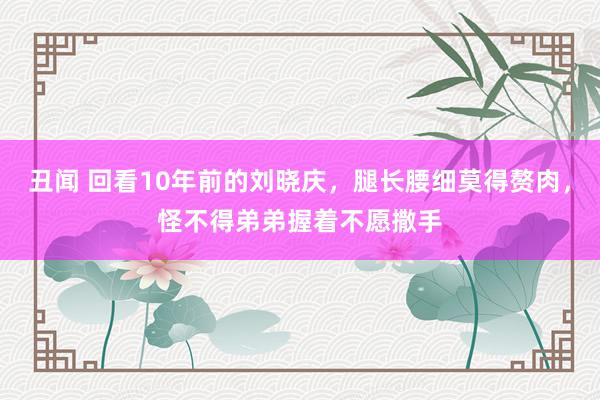 丑闻 回看10年前的刘晓庆，腿长腰细莫得赘肉，怪不得弟弟握着不愿撒手