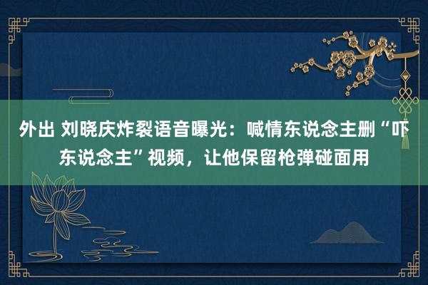 外出 刘晓庆炸裂语音曝光：喊情东说念主删“吓东说念主”视频，让他保留枪弹碰面用