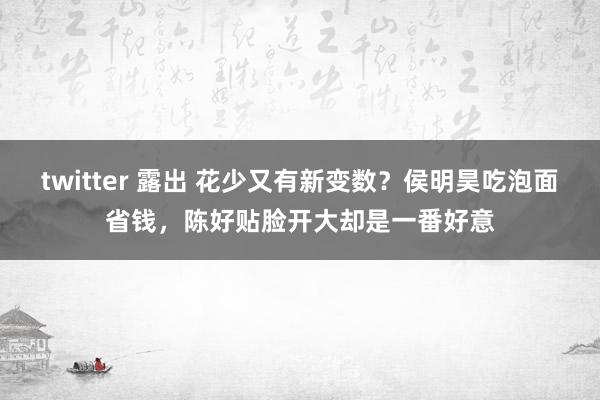 twitter 露出 花少又有新变数？侯明昊吃泡面省钱，陈好贴脸开大却是一番好意