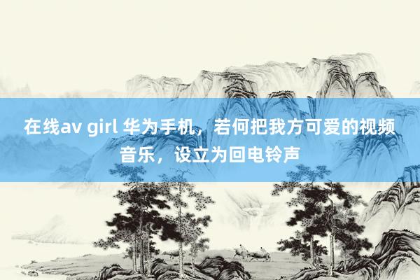 在线av girl 华为手机，若何把我方可爱的视频音乐，设立为回电铃声