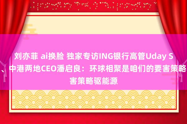 刘亦菲 ai换脸 独家专访ING银行高管Uday Sareen、中港两地CEO潘启良：环球相聚是咱们的要害策略驱能源