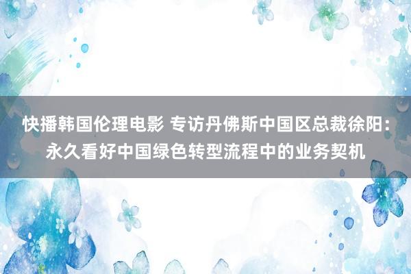 快播韩国伦理电影 专访丹佛斯中国区总裁徐阳：永久看好中国绿色转型流程中的业务契机