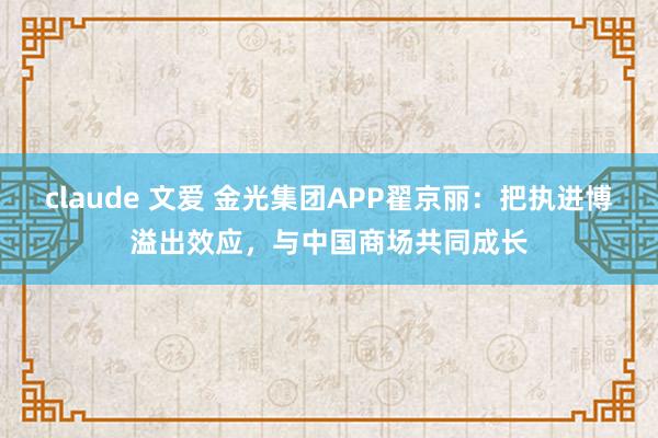 claude 文爱 金光集团APP翟京丽：把执进博溢出效应，与中国商场共同成长