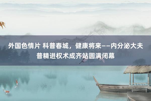 外国色情片 科普春城，健康将来——内分泌大夫普精进权术成齐站圆满闭幕