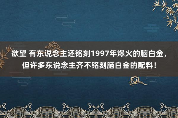 欲望 有东说念主还铭刻1997年爆火的脑白金，但许多东说念主齐不铭刻脑白金的配料！