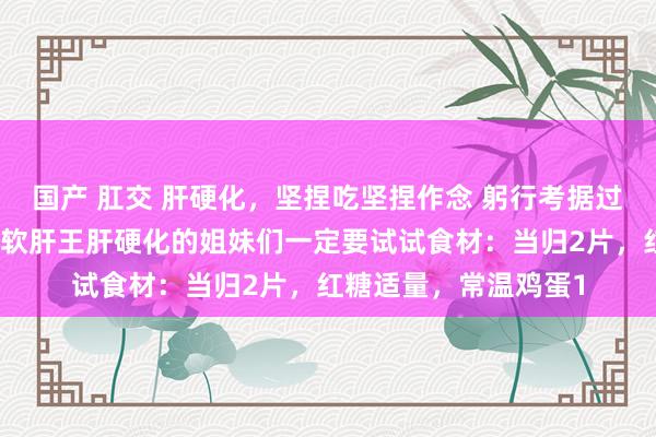 国产 肛交 肝硬化，坚捏吃坚捏作念 躬行考据过了姐妹们这碗总共是软肝王肝硬化的姐妹们一定要试试食材：当归2片，红糖适量，常温鸡蛋1