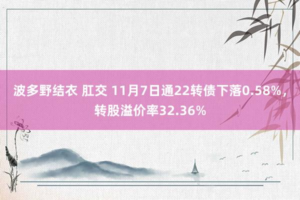 波多野结衣 肛交 11月7日通22转债下落0.58%，转股溢价率32.36%