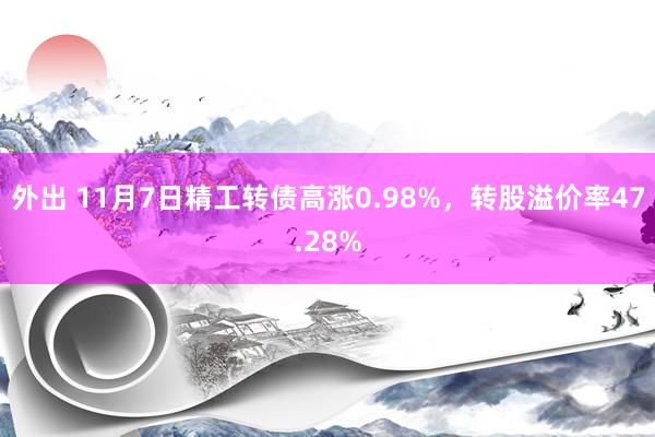 外出 11月7日精工转债高涨0.98%，转股溢价率47.28%