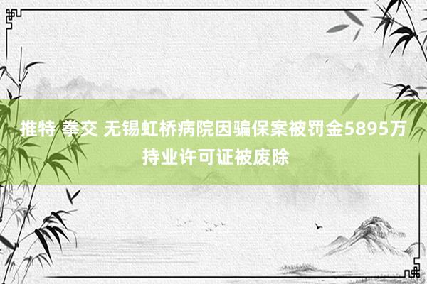 推特 拳交 无锡虹桥病院因骗保案被罚金5895万 持业许可证被废除