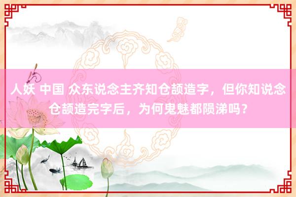 人妖 中国 众东说念主齐知仓颉造字，但你知说念仓颉造完字后，为何鬼魅都陨涕吗？