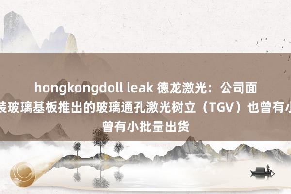 hongkongdoll leak 德龙激光：公司面向先进封装玻璃基板推出的玻璃通孔激光树立（TGV）也曾有小批量出货