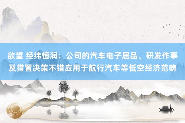 欲望 经纬恒润：公司的汽车电子居品、研发作事及措置决策不错应用于航行汽车等低空经济范畴