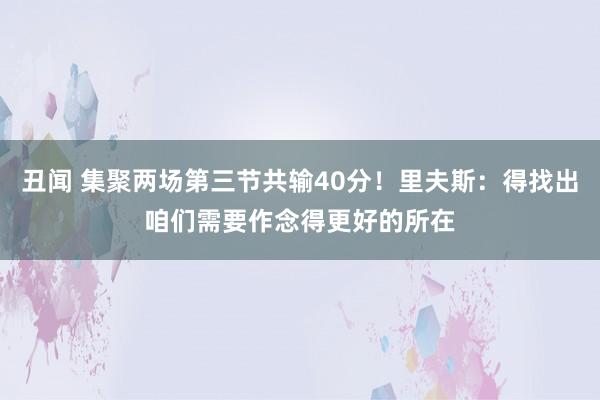 丑闻 集聚两场第三节共输40分！里夫斯：得找出咱们需要作念得更好的所在