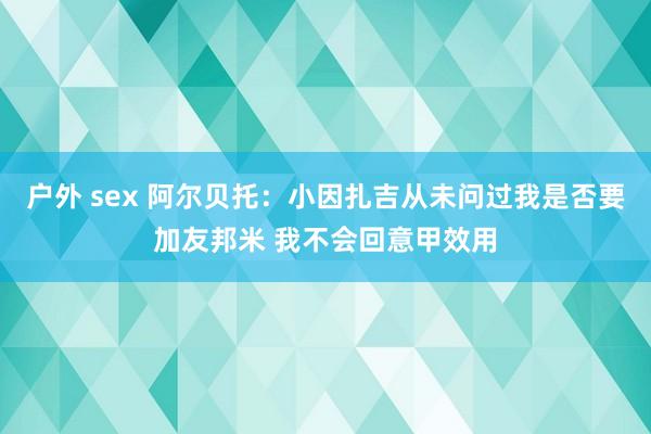 户外 sex 阿尔贝托：小因扎吉从未问过我是否要加友邦米 我不会回意甲效用