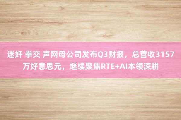 迷奸 拳交 声网母公司发布Q3财报，总营收3157万好意思元，继续聚焦RTE+AI本领深耕