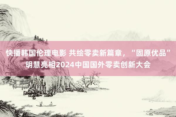 快播韩国伦理电影 共绘零卖新篇章，“固原优品”明慧亮相2024中国国外零卖创新大会