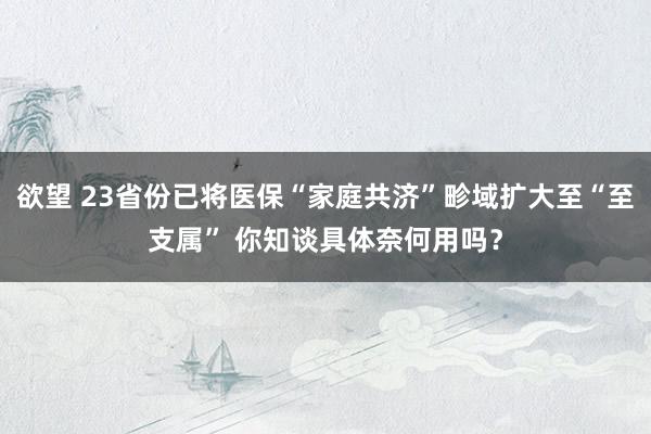 欲望 23省份已将医保“家庭共济”畛域扩大至“至支属” 你知谈具体奈何用吗？