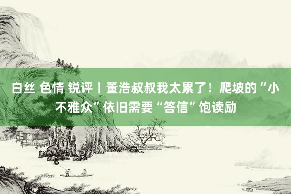 白丝 色情 锐评丨董浩叔叔我太累了！爬坡的“小不雅众”依旧需要“答信”饱读励