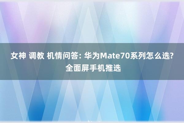 女神 调教 机情问答: 华为Mate70系列怎么选? 全面屏手机推选