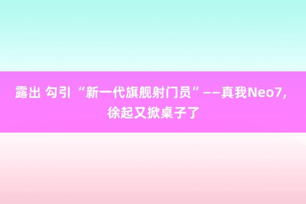 露出 勾引 “新一代旗舰射门员”——真我Neo7， 徐起又掀桌子了