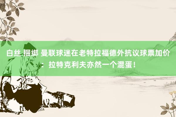 白丝 捆绑 曼联球迷在老特拉福德外抗议球票加价：拉特克利夫亦然一个混蛋！