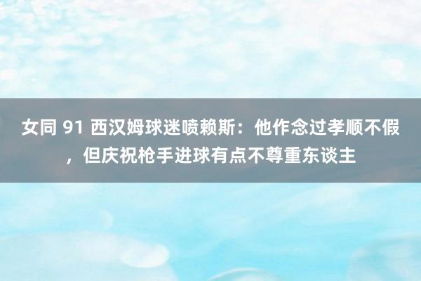 女同 91 西汉姆球迷喷赖斯：他作念过孝顺不假，但庆祝枪手进球有点不尊重东谈主