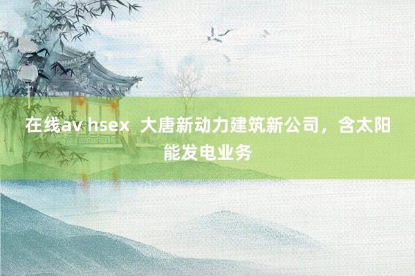 在线av hsex  大唐新动力建筑新公司，含太阳能发电业务