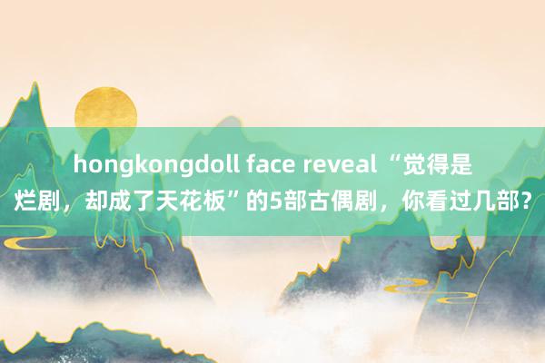 hongkongdoll face reveal “觉得是烂剧，却成了天花板”的5部古偶剧，你看过几部？