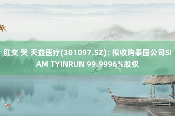 肛交 哭 天益医疗(301097.SZ): 拟收购泰国公司SIAM TYINRUN 99.9996%股权