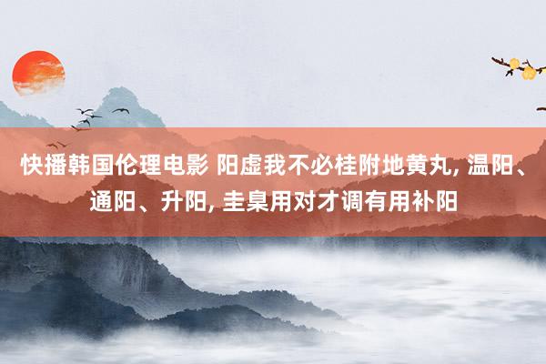 快播韩国伦理电影 阳虚我不必桂附地黄丸， 温阳、通阳、升阳， 圭臬用对才调有用补阳