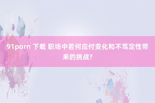 91porn 下载 职场中若何应付变化和不笃定性带来的挑战?