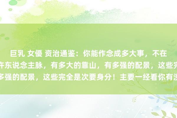 巨乳 女優 资治通鉴：你能作念成多大事，不在于你有几许资源，有几许东说念主脉，有多大的靠山，有多强的配景，这些完全是次要身分！主要一经看你有没随机代