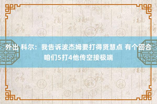 外出 科尔：我告诉波杰姆要打得贤慧点 有个回合咱们5打4他传空接极端