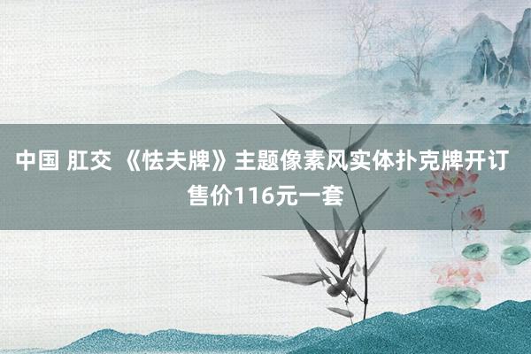 中国 肛交 《怯夫牌》主题像素风实体扑克牌开订 售价116元一套