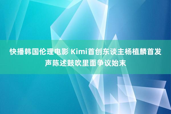 快播韩国伦理电影 Kimi首创东谈主杨植麟首发声陈述鼓吹里面争议始末