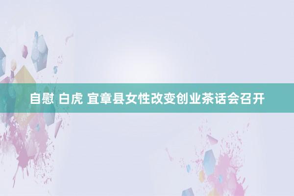 自慰 白虎 宜章县女性改变创业茶话会召开