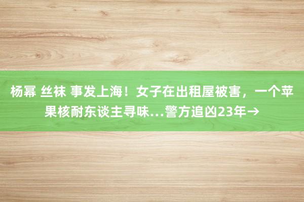 杨幂 丝袜 事发上海！女子在出租屋被害，一个苹果核耐东谈主寻味…警方追凶23年→