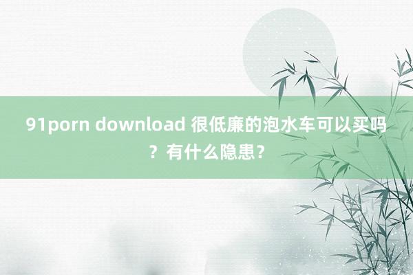 91porn download 很低廉的泡水车可以买吗？有什么隐患？