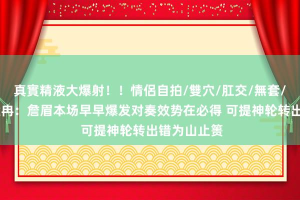 真實精液大爆射！！情侶自拍/雙穴/肛交/無套/大量噴精 段冉：詹眉本场早早爆发对奏效势在必得 可提神轮转出错为山止篑