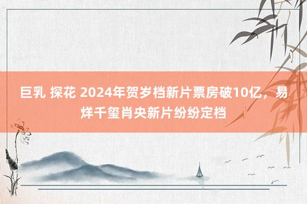 巨乳 探花 2024年贺岁档新片票房破10亿，易烊千玺肖央新片纷纷定档