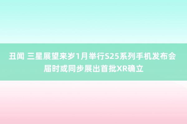 丑闻 三星展望来岁1月举行S25系列手机发布会 届时或同步展出首批XR确立