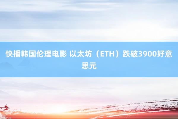 快播韩国伦理电影 以太坊（ETH）跌破3900好意思元