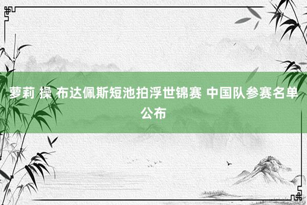 萝莉 操 布达佩斯短池拍浮世锦赛 中国队参赛名单公布