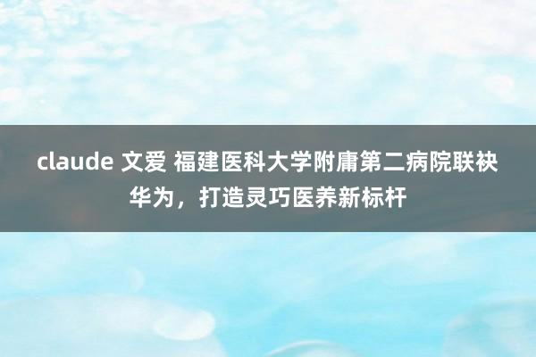 claude 文爱 福建医科大学附庸第二病院联袂华为，打造灵巧医养新标杆