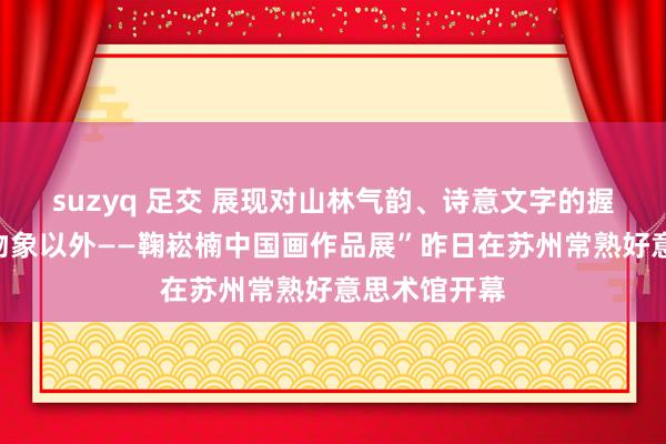 suzyq 足交 展现对山林气韵、诗意文字的握着追寻丨“物象以外——鞠崧楠中国画作品展”昨日在苏州常熟好意思术馆开幕