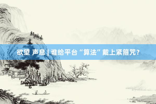 欲望 声息 | 谁给平台“算法”戴上紧箍咒？