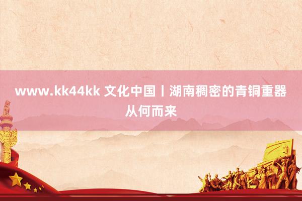 www.kk44kk 文化中国丨湖南稠密的青铜重器从何而来