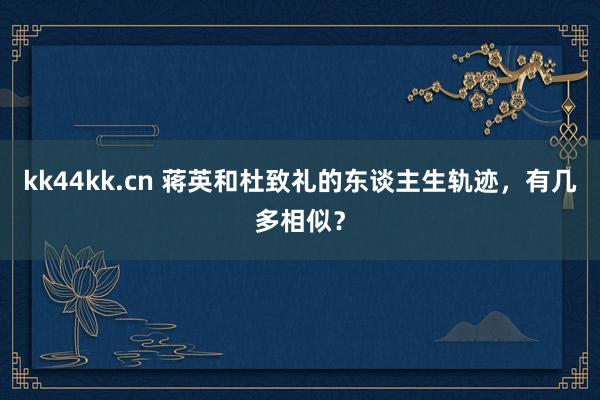 kk44kk.cn 蒋英和杜致礼的东谈主生轨迹，有几多相似？