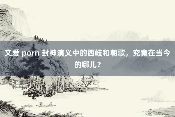 文爱 porn 封神演义中的西岐和朝歌，究竟在当今的哪儿？