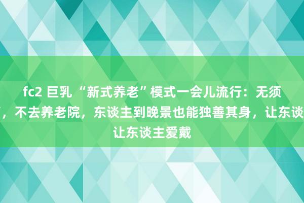 fc2 巨乳 “新式养老”模式一会儿流行：无须儿女管，不去养老院，东谈主到晚景也能独善其身，让东谈主爱戴